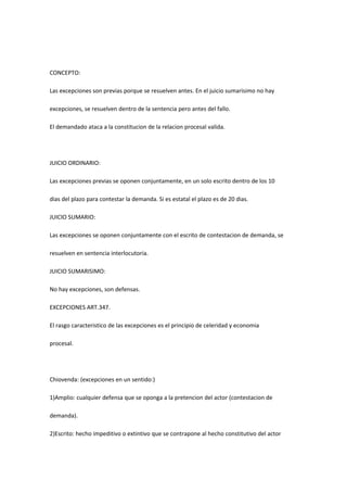 CONCEPTO:
Las excepciones son previas porque se resuelven antes. En el juicio sumarisimo no hay
excepciones, se resuelven dentro de la sentencia pero antes del fallo.
El demandado ataca a la constitucion de la relacion procesal valida.
JUICIO ORDINARIO:
Las excepciones previas se oponen conjuntamente, en un solo escrito dentro de los 10
dias del plazo para contestar la demanda. Si es estatal el plazo es de 20 dias.
JUICIO SUMARIO:
Las excepciones se oponen conjuntamente con el escrito de contestacion de demanda, se
resuelven en sentencia interlocutoria.
JUICIO SUMARISIMO:
No hay excepciones, son defensas.
EXCEPCIONES ART.347.
El rasgo caracteristico de las excepciones es el principio de celeridad y economia
procesal.
Chiovenda: (excepciones en un sentido:)
1)Amplio: cualquier defensa que se oponga a la pretencion del actor (contestacion de
demanda).
2)Escrito: hecho impeditivo o extintivo que se contrapone al hecho constitutivo del actor
 
