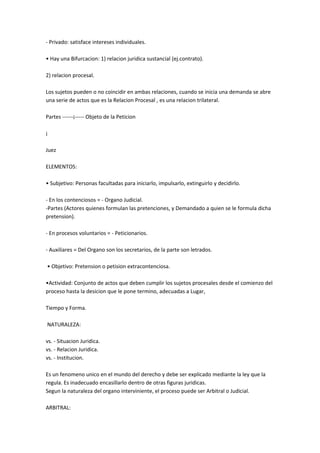 - Privado: satisface intereses individuales.
• Hay una Bifurcacion: 1) relacion juridica sustancial (ej.contrato).
2) relacion procesal.
Los sujetos pueden o no coincidir en ambas relaciones, cuando se inicia una demanda se abre
una serie de actos que es la Relacion Procesal , es una relacion trilateral.
Partes ------¡----- Objeto de la Peticion
¡
Juez
ELEMENTOS:
• Subjetivo: Personas facultadas para iniciarlo, impulsarlo, extinguirlo y decidirlo.
- En los contenciosos = - Organo Judicial.
-Partes (Actores quienes formulan las pretenciones, y Demandado a quien se le formula dicha
pretension).
- En procesos voluntarios = - Peticionarios.
- Auxiliares = Del Organo son los secretarios, de la parte son letrados.
• Objetivo: Pretension o petision extracontenciosa.
•Actividad: Conjunto de actos que deben cumplir los sujetos procesales desde el comienzo del
proceso hasta la desicion que le pone termino, adecuadas a Lugar,
Tiempo y Forma.
NATURALEZA:
vs. - Situacion Juridica.
vs. - Relacion Juridica.
vs. - Institucion.
Es un fenomeno unico en el mundo del derecho y debe ser explicado mediante la ley que la
regula. Es inadecuado encasillarlo dentro de otras figuras juridicas.
Segun la naturaleza del organo interviniente, el proceso puede ser Arbitral o Judicial.
ARBITRAL:
 