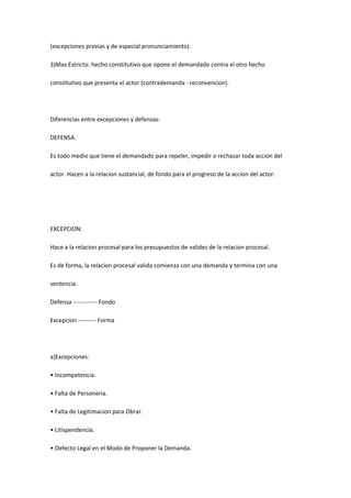 (excepciones previas y de especial pronunciamiento).
3)Mas Estricto: hecho constitutivo que opone el demandado contra el otro hecho
constitutivo que presenta el actor (contrademanda - reconvencion).
Diferencias entre excepciones y defensas:
DEFENSA:
Es todo medio que tiene el demandado para repeler, impedir o rechazar toda accion del
actor. Hacen a la relacion sustancial, de fondo para el progreso de la accion del actor.
EXCEPCION:
Hace a la relacion procesal para los presupuestos de validez de la relacion procesal.
Es de forma, la relacion procesal valida comienza con una demanda y termina con una
sentencia.
Defensa ------------ Fondo
Excepcion --------- Forma
a)Excepciones:
• Incompetencia.
• Falta de Personeria.
• Falta de Legitimacion para Obrar.
• Litispendencia.
• Defecto Legal en el Modo de Proponer la Demanda.
 