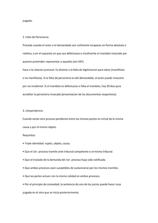 juzgado.
2. Falta de Personeria:
Procede cuando el actor o el demandado son civilmente incapaces en forma absoluta o
relativa, o en el supuesto en que sea defectuoso o insuficiente el mandato invocado por
quienes pretenden representar a aquellos (art.347).
Hace a la relacion procesal. Es distinta a la falta de legitimacion para obrar (manifiesta
o no manifiesta). Si la falta de personeria es del demandado, el actor puede invocarla
por via incidental. Si el mandato es defectuoso o falta el mandato, hay 20 dias para
acreditar la personeria invocada (presentacion de los documentos respectivos).
3. Litispendencia:
Cuando existe otro proceso pendiente entre las mismas partes en virtud de la misma
causa y por el mismo objeto.
Requisitos:
• Triple identidad: sujeto, objeto, causa.
• Que el 1er. proceso tramite ante tribunal competente o el mismo tribunal.
• Que el traslado de la demanda del 1er. proceso haya sido notificada.
• Que ambos procesos sean suceptibles de sustanciarse por los mismos tramites.
• Que las partes actuen con la misma calidad en ambos procesos.
• Por el principio de conexidad, la sentencia de uno de los juicios puede hacer cosa
juzgada en el otro que se inicia posteriormente.
 