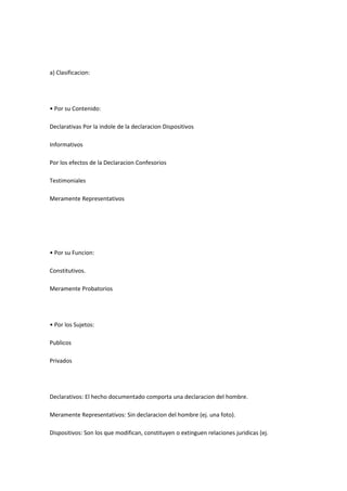 a) Clasificacion:
• Por su Contenido:
Declarativas Por la indole de la declaracion Dispositivos
Informativos
Por los efectos de la Declaracion Confesorios
Testimoniales
Meramente Representativos
• Por su Funcion:
Constitutivos.
Meramente Probatorios
• Por los Sujetos:
Publicos
Privados
Declarativos: El hecho documentado comporta una declaracion del hombre.
Meramente Representativos: Sin declaracion del hombre (ej. una foto).
Dispositivos: Son los que modifican, constituyen o extinguen relaciones juridicas (ej.
 