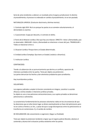 Serie de actos tendientes a obtener un resultado ante el organo jurisdiccional. Es distinto
al procedimiento, el proceso es ordenado en cambio al procedimiento, no es tan pautado.
NATURALEZA JURIDICA: (Evolucion doctrinaria, distintas teorias).
1. Contrato siglo XVIII: No lo es porque las partes no se someten voluntariamente, el
demandado es coactivo.
1. Cuasicontrato: Surge por descarte, ni contrato en delito.
2.Teoria de la Relacion Juridica: Dice que hay una relacion. DIRECTA = Actor y Demandado, juez
es observador. ANGULAR = Actor y Demandado se relacionan a travez del juez. TRIANGULAR =
Todos se relacionan entre si.
3. Situacion Juridica: Porque tiene un Estado determinado.
4. Entidad Juridico Compleja: Que tiene un Estado ( estatico o dinamico).
5. Institucion Juridica.
CONTENCIOSO:
Tiende a la obtencion de un pronunciamiento que derima un conflicto, oposicion de
intereses suscitados entre las partes. Tiene por objeto una pretencion .
Las partes denuncian los hechos y dan elementos probatorios para acreditarlos.
Hay incertidumbre juridica.
VOLUNTARIO:
Los organos judiciales cumplen la funcion consistente en integrar, constituir o acordar
eficacia a ciertos estados o relaciones juridicas privadas.
Su objeto es una o mas peticiones extracontenciosas y sus sujetos privados se denominan
peticionarios o solicitantes.
La caracteristica fundamental de los procesos voluntarios radica en las circunstancias de que
las desiciones que en ellos tienen lugar se dictan eventualmente en favor del peticionario pero
no en contra o frente a un 3ro., a pesar de que si surge discrepancias entre los peticionarios se
transforma en contenciosos. Ej. el cambio de nombre.
DE DECLARACION: (de conocimiento o cognicion). (Segun su finalidad).
Tiene por objeto la pretension tendiente a lograr que el organo judicial dilucide y declare el
contenido y alcance de la situacion juridica existente entre las partes.
 