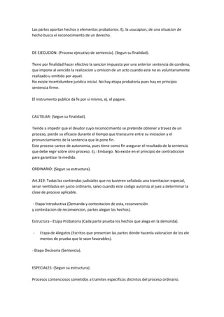 Las partes aportan hechos y elementos probatorios. Ej. la usucapion, de una situacion de
hecho busca el reconocimiento de un derecho.
DE EJECUCION: (Proceso ejecutivo de sentencia). (Segun su finalidad).
Tiene por finalidad hacer efectivo la sancion impuesta por una anterior sentencia de condena,
que impone al vencido la realizacion u omision de un acto cuando este no es voluntariamente
realizado u omitido por aquel.
No existe incertidumbre juridica inicial. No hay etapa probatoria pues hay en principio
sentencia firme.
El instrumento publico da fe por si mismo, ej. el pagare.
CAUTELAR: (Segun su finalidad).
Tiende a impedir que el deudor cuyo reconocimiento se pretende obtener a travez de un
proceso, pierde su eficacia durante el tiempo que transcurre entre su iniciacion y el
pronunciamiento de la sentencia que le pone fin.
Este proceso carece de autonomia, pues tiene como fin asegurar el resultado de la sentencia
que debe regir sobre otro proceso. Ej.: Embargo. No existe en el principio de contradiccion
para garantizar la medida.
ORDINARIO: (Segun su estructura).
Art.319: Todas las contiendas judiciales que no tuvieren señalada una tramitacion especial,
seran ventiladas en juicio ordinario, salvo cuando este codigo autoriza al juez a determinar la
clase de proceso aplicable.
- Etapa Introductiva (Demanda y contestacion de esta, reconvención
y contestacion de reconvencion, partes alegan los hechos).
Estructura - Etapa Probatoria (Cada parte prueba los hechos que alega en la demanda).
- Etapa de Alegatos (Escritos que presentan las partes donde hacenla valoracion de los ele
mentos de prueba que le sean favorables).
- Etapa Decisoria (Sentencia).
ESPECIALES: (Segun su estructura).
Procesos contenciosos sometidos a tramites especificos distintos del proceso ordinario.
 
