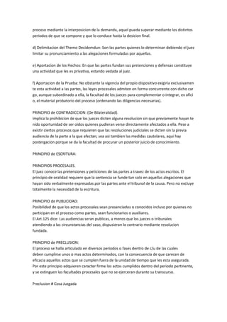 proceso mediante la interposicion de la demanda, aquel pueda superar mediante los distintos
periodos de que se compone y que lo conduce hasta la desicion final.
d) Delimitacion del Themo Decidemdun: Son las partes quienes lo determinan debiendo el juez
limitar su pronunciamiento a las alegaciones formuladas por aquellas.
e) Aportacion de los Hechos: En que las partes fundan sus pretenciones y defensas constituye
una actividad que les es privativa, estando vedada al juez.
f) Aportacion de la Prueba: No obstante la vigencia del propio dispositivo exigiria exclusivamen
te esta actividad a las partes, las leyes procesales admiten en forma concurrente con dicho car
go, aunque subordinado a ella, la facultad de los jueces para complementar o integrar, ex ofici
o, el material probatorio del proceso (ordenando las diligencias necesarias).
PRINCIPIO de CONTRADICCION: (De Bilateralidad).
Implica la prohibicion de que los jueces dicten alguna resolucion sin que previamente hayan te
nido oportunidad de ser oidos quienes pudieran verse directamente afectados a ella. Pese a
existir ciertos procesos que requieren que las resoluciones judiciales se dicten sin la previa
audiencia de la parte a la que afectan; sea asi tambien las medidas cautelares, aqui hay
postergacion porque se da la facultad de procurar un posterior juicio de conocimiento.
PRINCIPIO de ESCRITURA:
PRINCIPIOS PROCESALES.
El juez conoce las pretensiones y peticiones de las partes a travez de los actos escritos. El
principio de oralidad requiere que la sentencia se funde tan solo en aquellas alegaciones que
hayan sido verbalmente expresadas por las partes ante el tribunal de la causa. Pero no excluye
totalmente la necesidad de la escritura.
PRINCIPIO de PUBLICIDAD:
Posibilidad de que los actos procesales sean presenciados o conocidos incluso por quienes no
participan en el proceso como partes, sean funcionarios o auxiliares.
El Art.125 dice: Las audiencias seran publicas, a menos que los jueces o tribunales
atendiendo a las circunstancias del caso, dispusieran lo contrario mediante resolucion
fundada.
PRINCIPIO de PRECLUSION:
El proceso se halla articulado en diversos periodos o fases dentro de c/u de las cuales
deben cumplirse unos o mas actos determinados, con la consecuencia de que carecen de
eficacia aquellos actos que se cumplen fuera de la unidad de tiempo que les esta asegurada.
Por este principio adquieren caracter firme los actos cumplidos dentro del periodo pertinente,
y se extinguen las facultades procesales que no se ejerceran durante su transcurso.
Preclusion # Cosa Juzgada
 