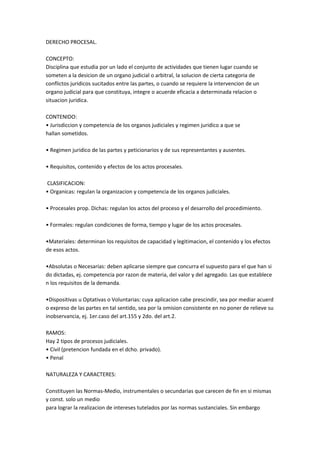 DERECHO PROCESAL.
CONCEPTO:
Disciplina que estudia por un lado el conjunto de actividades que tienen lugar cuando se
someten a la desicion de un organo judicial o arbitral, la solucion de cierta categoria de
conflictos juridicos sucitados entre las partes, o cuando se requiere la intervencion de un
organo judicial para que constituya, integre o acuerde eficacia a determinada relacion o
situacion juridica.
CONTENIDO:
• Jurisdiccion y competencia de los organos judiciales y regimen juridico a que se
hallan sometidos.
• Regimen juridico de las partes y peticionarios y de sus representantes y ausentes.
• Requisitos, contenido y efectos de los actos procesales.
CLASIFICACION:
• Organicas: regulan la organizacion y competencia de los organos judiciales.
• Procesales prop. Dichas: regulan los actos del proceso y el desarrollo del procedimiento.
• Formales: regulan condiciones de forma, tiempo y lugar de los actos procesales.
•Materiales: determinan los requisitos de capacidad y legitimacion, el contenido y los efectos
de esos actos.
•Absolutas o Necesarias: deben aplicarse siempre que concurra el supuesto para el que han si
do dictadas, ej. competencia por razon de materia, del valor y del agregado. Las que establece
n los requisitos de la demanda.
•Dispositivas u Optativas o Voluntarias: cuya aplicacion cabe prescindir, sea por mediar acuerd
o expreso de las partes en tal sentido, sea por la omision consistente en no poner de relieve su
inobservancia, ej. 1er.caso del art.155 y 2do. del art.2.
RAMOS:
Hay 2 tipos de procesos judiciales.
• Civil (pretencion fundada en el dcho. privado).
• Penal
NATURALEZA Y CARACTERES:
Constituyen las Normas-Medio, instrumentales o secundarias que carecen de fin en si mismas
y const. solo un medio
para lograr la realizacion de intereses tutelados por las normas sustanciales. Sin embargo
 