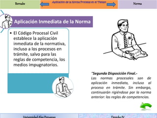 Bernabe Norma 
Aplicación Inmediata de la Norma 
• El Código Procesal Civil 
establece la aplicación 
inmediata de la normativa, 
incluso a los procesos en 
trámite, salvo para las 
reglas de competencia, los 
medios impugnatorios. 
“Segunda Disposición Final.- 
Las normas procesales son de 
aplicación inmediata, incluso al 
proceso en trámite. Sin embargo, 
continuarán rigiéndose por la norma 
anterior: las reglas de competencias. 
Universidad Alas Peruanas Derecho IV 
 