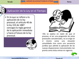 Bernabe Norma 
Aplicación de la Ley en el Tiempo 
• En lo que se refiere a la 
aplicación de la ley 
procesal, el artículo 40 de 
la ley 153 de 1887 
consagra la regla general 
de la aplicación inmediata 
y hacia el futuro de la ley 
procesal. 
Ello se explica en razón de que el 
proceso, al ser una progresión de actos 
procesales concatenados, no se erige en 
sí mismo como una situación 
consolidada sino como una secuencia 
jurídica que admite la aplicación de las 
nuevas disposiciones instrumentales tan 
pronto como éstas entran en vigencia. 
Universidad Alas Peruanas Derecho IV 
 