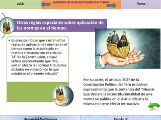 waldo Norma 
Otras reglas especiales sobre aplicación de 
las normas en el tiempo. 
• Es preciso indicar que existen otras 
reglas de aplicación de normas en el 
tiempo como la establecida en 
materia tributaria con el artículo 
74° de la Constitución, el cual 
señala expresamente que “No 
surten efecto las normas tributarias 
dictadas en violación de lo que 
establece el presente artículo” 
Por su parte, el artículo 204º de la 
Constitución Política del Perú establece 
expresamente que la sentencia del Tribunal 
que declara la inconstitucionalidad de una 
norma se publica en el diario oficial y la 
misma no tiene efecto retroactivo. 
Universidad Alas Peruanas Derecho IV 
 