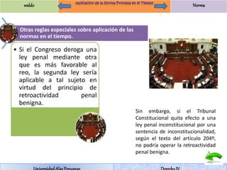 waldo Norma 
Otras reglas especiales sobre aplicación de las 
normas en el tiempo. 
• Si el Congreso deroga una 
ley penal mediante otra 
que es más favorable al 
reo, la segunda ley sería 
aplicable a tal sujeto en 
virtud del principio de 
retroactividad penal 
benigna. 
Sin embargo, si el Tribunal 
Constitucional quita efecto a una 
ley penal inconstitucional por una 
sentencia de inconstitucionalidad, 
según el texto del artículo 204º, 
no podría operar la retroactividad 
penal benigna. 
Universidad Alas Peruanas Derecho IV 
 
