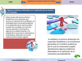 waldo Norma 
Algunos problemas detectados en la aplicación de las normas 
en el tiempo. 
• Sobre la base del avance teórico – 
académico y los supuestos que 
ocurren en ejercicio de la profesión, es 
irrefutable que el principal problema 
en la aplicación de la norma jurídica 
cuando han sucedido una serie de 
normas durante su formación o 
vigencia es la determinación si la 
calidad de la nueva ley es retroactiva o 
irretroactiva, todo ello a la luz del 
ordenamiento jurídico vigente. 
la realidad y la práctica desbordan los 
supuestos hipotéticos y las enseñanzas 
generadas en el ámbito académico, 
por lo cual en el presente acápite 
abordaremos algunos problemas 
detectados en la aplicación de la 
normativa correspondiente. 
Universidad Alas Peruanas Derecho IV 
 