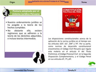 Origen Norma 
Postura adoptada por el 
sistema Jurídico Peruano 
• Nuestro ordenamiento jurídico se 
ha acogido a la teoría de los 
hechos cumplidos. 
• No obstante ello, existen 
regímenes que se adhieren a la 
teoría de los derechos adquiridos, 
e incluso teorías intermedias. Las disposiciones constitucionales acerca de la 
aplicación de la norma jurídica en el tiempo son 
los artículos 103°, 62°, 204° y 74°. Por su parte, 
como normas de desarrollo constitucional 
encontramos el Código Civil Peruano que regula 
esta materia en el artículo III del Título 
Preliminar, el Código Procesal Civil en la Segunda 
Disposición Complementaria, y el Código Penal 
en sus artículos 6º, 7º y 8º. 
Universidad Alas Peruanas Derecho IV 
 