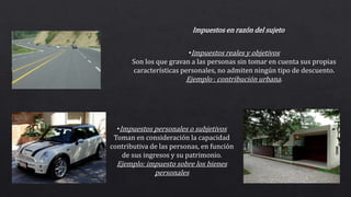 •Impuestos personales o subjetivos
Toman en consideración la capacidad
contributiva de las personas, en función
de sus ingresos y su patrimonio.
Ejemplo: impuesto sobre los bienes
personales
•Impuestos reales y objetivos
Son los que gravan a las personas sin tomar en cuenta sus propias
características personales, no admiten ningún tipo de descuento.
Ejemplo : contribución urbana.
Impuestos en razón del sujeto
 