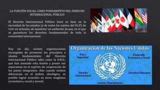 LA FUNCIÓN SOCIAL COMO FUNDAMENTO DEL DERECHO
INTERNACIONAL PÚBLICO
El Derecho Internacional Público tiene su base en la
necesidad de los estados (y de todos los sujetos del D.I.P) de
vivir en armonía, de mantener un ambiente de paz, en el que
se garanticen los derechos fundamentales de toda la
comunidad internacional.
Hoy en día, existen organizaciones
encargadas de promover los principios e
ideales fundamentales del Derecho
Internacional Público tales como la O.N.U.,
que han asumido esta misión y ponen sus
esperanzas en el espíritu de cooperación de
los países integrantes. Aún cuando existen
diferencias en el ámbito ideológico, es
posible lograr acuerdos en otros renglones
(económico, social y moral)
 