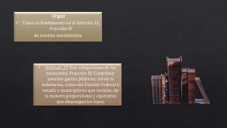 Origen
• Tiene su fundamento en el Articulo 31,
Fracción IV
de nuestra constitución.
• Articulo 31: Son obligaciones de los
mexicanos. Fracción IV. Contribuir
para los gastos públicos, así de la
federación, como del Distrito Federal o
estado y municipio en que residan, de
la manera proporcional y equitativa
que dispongan las leyes.
 