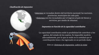 Clasificación de impuestos
•Internos: se recaudan dentro del territorio nacional; las naciones,
provincias, municipios de cada país.
•Externos: son los recaudados por el ingreso al país de bienes y
servicios, por medio de aduanas.
Impuestos en función de la capacidad contributiva
La capacidad contributiva mide la posibilidad de contribuir a los
gastos, del estado de los sujetos. Es imposible medirla
adecuadamente, por lo que se mide en la cantidad que el
contribuyente tiene o ha ingresado en un periodo dado.
Esto es: Sistemas de impuestos sobre la renta
 