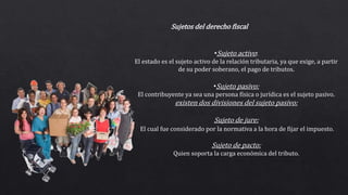 Sujetos del derecho fiscal
•Sujeto activo:
El estado es el sujeto activo de la relación tributaria, ya que exige, a partir
de su poder soberano, el pago de tributos.
•Sujeto pasivo:
El contribuyente ya sea una persona física o jurídica es el sujeto pasivo.
existen dos divisiones del sujeto pasivo:
Sujeto de jure:
El cual fue considerado por la normativa a la hora de fijar el impuesto.
Sujeto de pacto:
Quien soporta la carga económica del tributo.
 