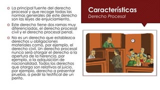 La principal fuente del derecho
procesal y que recoge todas las
normas generales de este derecho
son las leyes de enjuiciamiento.
 Este derecho tiene dos ramas muy
diferenciadas, el derecho procesal
civil y el derecho procesal penal.
 No es un derecho que establezca
derechos u obligaciones
materiales como, por ejemplo, el
derecho civil. Un derecho procesal
nunca será otorgar el derecho a la
apertura de la herencia, por
ejemplo, o la adquisición de
nacionalidad. Todos los derechos
que otorga son relativos al juicio,
por ejemplo, derecho a presentar
prueba, a pedir la testifical de un
perito.
Características
Derecho Procesal
 