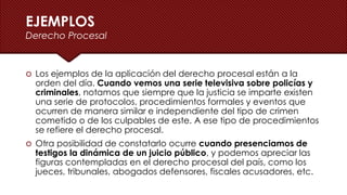 EJEMPLOS
Derecho Procesal
 Los ejemplos de la aplicación del derecho procesal están a la
orden del día. Cuando vemos una serie televisiva sobre policías y
criminales, notamos que siempre que la justicia se imparte existen
una serie de protocolos, procedimientos formales y eventos que
ocurren de manera similar e independiente del tipo de crimen
cometido o de los culpables de este. A ese tipo de procedimientos
se refiere el derecho procesal.
 Otra posibilidad de constatarlo ocurre cuando presenciamos de
testigos la dinámica de un juicio público, y podemos apreciar las
figuras contempladas en el derecho procesal del país, como los
jueces, tribunales, abogados defensores, fiscales acusadores, etc.
 