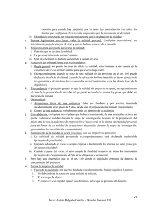 21
Javier Andrés Delgado Castillo – Derecho Procesal VII
causales para cuando hay perjuicio, por lo tanto hay contradicción (no todos los
hechos que configuran el vicio están amparados por la presunción de derecho)
iii. El perjuicio solo puede ser reparado únicamente con la declaración de nulidad
e. Sujetos legitimados para hacer valer la nulidad procesal: (cualquier interviniente) un
interviniente perjudicado por el vicio y que no hubiere concurrido a causarlo
f. Requisitos para que pueda declararse la nulidad:
i. Petición que se declare la nulidad
ii. La petición la formule un interviniente
iii. Que el solicitante no hubiere concurrido a causar el vicio
g. Actuación del tribunal frente a un vicio anulable:
i. Regla general: no puede declarar de oficio la nulidad, solo limitarse a dar cuenta de la
existencia del vicio al interviniente para que este lo haga valer
ii. Excepcionalmente: cuando se trate de una nulidad de las previstas en el art. 160 puede
declararla de oficio el tribunal (cuando la infracción hubiere impedido el pleno ejercicio de
las garantías y de los derechos reconocidos en la Constitución, o en las demás leyes de la
República)
h. Trascendencia: el principio general es que la nulidad sin perjuicio no opera, excepcionalmente
el caso de la presunción de derecho del perjuicio o cuando la misma ley prevé que debe ser
declarada la nulidad
i. Oportunidad:
i. Actuaciones fuera de una audiencia: debe ser fundada y por escrito, tramitada
incidentalmente en el plazo de 5 días, desde que el perjudicado ha tomado conocimiento
ii. Dentro de una audiencia: verbalmente antes del término de la audiencia
j. Convalidación: cualquiera sea el plazo que hubiera transcurrido, de una actuación viciada, no
puede reclamarse nulidad durante la etapa de investigación después de la preparación del
juicio oral (o sea la audiencia de preparación el juicio oral es la última oportunidad procesal
para reclamar de la nulidad de actuaciones ejecutadas durante la etapa de investigación,
generándose la convalidación o saneamiento)
k. Saneamiento de la nulidad se ve en tres casos: con sus respectivos principios
i. La solicitud de nulidad presentada extemporáneamente será declarada inadmisible
(principio de preclusión)
ii. Quedara subsanado el vicio si acepta expresa o tácitamente los efectos del acto (principio
de discrecionalidad)
iii. Cuando a pesar del vicio, el acto cumple la finalidad respecto de todos los interesados
(principio de el cumplimiento del fin de la diligencia o actuación)
l. Pero hay una excepción que es el art. 160 donde el legislador presume de derecho la
concurrencia del perjuicio
m. Forma de impetrar la nulidad
i. Fuera de la audiencia: por escrito, fundada e incidentalmente. Fundar significa 3 puntos:
1. Se debe indicar la actuación cuya nulidad se solicita,
2. El vicio que la afecta
3. Y como el vicio impidió ejercer sus derechos, salvo que se presuma de derecho
 