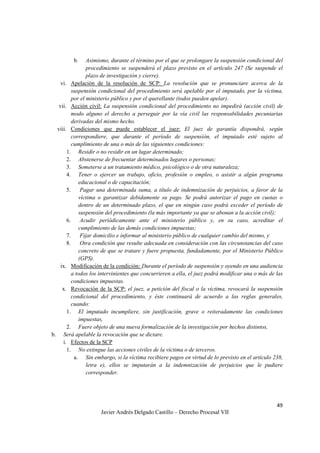 49
Javier Andrés Delgado Castillo – Derecho Procesal VII
b. Asimismo, durante el término por el que se prolongare la suspensión condicional del
procedimiento se suspenderá el plazo previsto en el artículo 247 (Se suspende el
plazo de investigación y cierre).
vi. Apelación de la resolución de SCP: La resolución que se pronunciare acerca de la
suspensión condicional del procedimiento será apelable por el imputado, por la víctima,
por el ministerio público y por el querellante (todos pueden apelar).
vii. Acción civil: La suspensión condicional del procedimiento no impedirá (acción civil) de
modo alguno el derecho a perseguir por la vía civil las responsabilidades pecuniarias
derivadas del mismo hecho.
viii. Condiciones que puede establecer el juez: El juez de garantía dispondrá, según
correspondiere, que durante el período de suspensión, el imputado esté sujeto al
cumplimiento de una o más de las siguientes condiciones:
1. Residir o no residir en un lugar determinado;
2. Abstenerse de frecuentar determinados lugares o personas;
3. Someterse a un tratamiento médico, psicológico o de otra naturaleza;
4. Tener o ejercer un trabajo, oficio, profesión o empleo, o asistir a algún programa
educacional o de capacitación;
5. Pagar una determinada suma, a título de indemnización de perjuicios, a favor de la
víctima o garantizar debidamente su pago. Se podrá autorizar el pago en cuotas o
dentro de un determinado plazo, el que en ningún caso podrá exceder el período de
suspensión del procedimiento (la más importante ya que se abonan a la acción civil);
6. Acudir periódicamente ante el ministerio público y, en su caso, acreditar el
cumplimiento de las demás condiciones impuestas;
7. Fijar domicilio e informar al ministerio público de cualquier cambio del mismo, y
8. Otra condición que resulte adecuada en consideración con las circunstancias del caso
concreto de que se tratare y fuere propuesta, fundadamente, por el Ministerio Público
(GPS).
ix. Modificación de la condición: Durante el período de suspensión y oyendo en una audiencia
a todos los intervinientes que concurrieren a ella, el juez podrá modificar una o más de las
condiciones impuestas.
x. Revocación de la SCP: el juez, a petición del fiscal o la víctima, revocará la suspensión
condicional del procedimiento, y éste continuará de acuerdo a las reglas generales,
cuando:
1. El imputado incumpliere, sin justificación, grave o reiteradamente las condiciones
impuestas,
2. Fuere objeto de una nueva formalización de la investigación por hechos distintos,
b. Será apelable la revocación que se dictare.
i. Efectos de la SCP
1. No extingue las acciones civiles de la víctima o de terceros.
a. Sin embargo, si la víctima recibiere pagos en virtud de lo previsto en el artículo 238,
letra e), ellos se imputarán a la indemnización de perjuicios que le pudiere
corresponder.
 