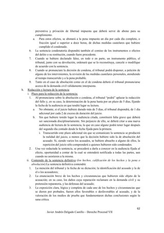 62
Javier Andrés Delgado Castillo – Derecho Procesal VII
preventiva y privación de libertad impuesta que deberá servir de abono para su
cumplimiento.
a. Para estos efectos, se abonará a la pena impuesta un día por cada día completo, o
fracción igual o superior a doce horas, de dichas medidas cautelares que hubiere
cumplido el condenado.
6. La sentencia condenatoria dispondrá también el comiso de los instrumentos o efectos
del delito o su restitución, cuando fuere procedente.
7. Cuando se hubiere declarado falso, en todo o en parte, un instrumento público, el
tribunal, junto con su devolución, ordenará que se lo reconstituya, cancele o modifique
de acuerdo con la sentencia.
8. Cuando se pronunciare la decisión de condena, el tribunal podrá disponer, a petición de
alguno de los intervinientes, la revisión de las medidas cautelares personales, atendiendo
al tiempo transcurrido y a la pena probable.
9. Tanto en el caso de absolución como en el de condena deberá el tribunal pronunciarse
acerca de la demanda civil válidamente interpuesta.
h. Redacción y lectura de la sentencia
i. Plazo para la redacción de la sentencia:
1. Al pronunciarse sobre la absolución o condena, el tribunal “podrá” aplazar la redacción
del fallo y, en su caso, la determinación de la pena hasta por un plazo de 5 días, fijando
la fecha de la audiencia en que tendrá lugar su lectura.
a. No obstante, si el juicio hubiere durado más de 5 días, el tribunal dispondrá, de 1 día
adicional por cada 2 de exceso de duración del juicio.
b. Sin que hubiere tenido lugar la audiencia citada, constituirá falta grave que deberá
ser sancionada disciplinariamente. Sin perjuicio de ello, se deberá citar a una nueva
audiencia de lectura de la sentencia, la que en caso alguno podrá tener lugar después
del segundo día contado desde la fecha fijada para la primera.
i. Transcurrido este plazo adicional sin que se comunicare la sentencia se producirá
la nulidad del juicio, a menos que la decisión hubiere sido la de absolución del
acusado. Si, siendo varios los acusados, se hubiere absuelto a alguno de ellos, la
repetición del juicio sólo comprenderá a quienes hubieren sido condenados.
2. Una vez redactada la sentencia, se procederá a darla a conocer en la audiencia fijada al
efecto, oportunidad a contar de la cual se entenderá notificada a todas las partes, aun
cuando no asistieren a la misma.
ii. Contenido de la sentencia definitiva (los hechos, calificación de los hechos y la pena o
absolución) La sentencia definitiva contendrá:
1. La mención del tribunal y la fecha de su dictación; la identificación del acusado y la de
el o los acusadores;
2. La enunciación breve de los hechos y circunstancias que hubieren sido objeto de la
acusación; en su caso, los daños cuya reparación reclamare en la demanda civil y su
pretensión reparatoria, y las defensas del acusado;
3. La exposición clara, lógica y completa de cada uno de los hechos y circunstancias que
se dieren por probados, fueren ellos favorables o desfavorables al acusado, y de la
valoración de los medios de prueba que fundamentaren dichas conclusiones según la
sana crítica.
 