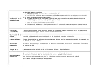Clasificación de los
procedimientos
Por la forma de iniciarse el procedimiento:
 INICIACION DE OFICIO: iniciación de oficio de la administración publica
 PERTICION DEL INERESADO: la inicia el particular en contra de la administración pública o de aun particular contra otro particular.
Por los motivos que originan el procedimiento administrativo:
 POR IMPUGNACION DE UNA RESOLUCION ADMINISTRATIVA: se da cuando el particular hace uso de los recursos en la vía
administrativa ya sea de revocatoria o de reposición según sea el caso
 DE OFICIO: iniciación de oficio de la administración publica
 A PETICION DEL INTERESADO la inicia el particular en contra de la administración pública o de aun particular contra otro particular.
Expediente
administrativo
Conjunto de documentos, actos, peticiones, pruebas etc. ordenados en forma cronológica en que se realizaron los
hechos administrativos y que finalizan con una decisión administrativa
Enumeración de la
prueba Enumerar todas las pruebas documentales que se van a presentar durante el procedimiento
Fijación del plazo Estipula el tiempo en el que el órgano administrativo debe resolver, si no se estipula explícitamente se entenderá que
es el que la ley regula ( 30 días)
Plazo a otras
instituciones
Análisis de la
prueba
Se estipula el plazo en el que van a intervenir en el proceso administrativo. Todo órgano administrativo público tiene
un plazo de 30 días
Consiste en el estudio de cada uno de los documentos escritos u objetos aportados
Notificación a los
interesados
Es hacer ver al interesado que hay un proceso en su contra o que ya inició un proceso.
Las personas deben ser notificadas para que surta efecto la resolución de la administración pública
Art. 3 párrafo 2do. De lo contencioso administrativo-
 