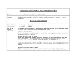 Elementos que contiene toda resolución administrativa
formales Son todos aquellos que sirvieron de base para la decisión final
De fondo Es la que al final decide el órgano administrativo otorgando o delegando una petición o imponiendo una sanción
administrativa.
Recursos administrativos
Clases de recursos
administrativos
 Revocatoria Reposición
 Revisión apelación
Qué son los
recursos
administrativos
Son medios de impugnación que tiene el administrado para hacer uso de ello cuando cree que están siendo violados
sus derechos contra la resoluciones emitidas por la administración pública.
RECURSOS ADMINISTRATIVOS
: Son los medios legales de control directo que tienen los particulares para impugnar las resoluciones administrativas
los cuales son Revocatoria y Reposición.
RECURSO DE REVOCATORIA Art. 7 L.C.A.
Procede contra las resoluciones emanadas de un órgano administrativo que tenga superior jerárquico dentro de la
misma entidad autónoma o descentralizada) que el funcionario público que emitió la resolución tenga superior
jerárquico. Llamado en la doctrina REVISION JERARQUICARECURSO DE REPOSICION: Art. 9 L.C.A .
Procede contra las resoluciones emanadas de un órgano administrativo superior siendo el, el órgano superior llamado
en la doctrina RECONSIDERACIONCONTROL JUDICIAL: Tribunal Contencioso Administrativo que conoce en única
instancia.
TRAMITE DEL RECURSO DE REVOCATORIA
PASO 1 se presenta la solicitud, por escrito en memorial, llenando los requisitos del art. 11dirigido al órgano
administrativo que dicto la resolución. En el plazo de 5 Días siguientes al de la notificación de la resolución. ART. 7
 