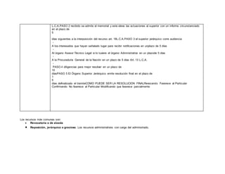 Los recursos más comunes son:
 Revocatoria o de alzada
 Reposición, jerárquico o gracioso. Los recursos administrativos con carga del administrado.
L.C.A.PASO 2 recibido se admite el memorial y este eleva las actuaciones al superior con un informe circunstanciado
en el plazo de
5
días siguientes a la interposición del recurso art. 18L.C.A.PASO 3 el superior jerárquico corre audiencia
A los interesados que hayan señalado lugar para recibir notificaciones en unplazo de 5 días
Al órgano Asesor Técnico Legal si lo tuviere el órgano Administrativo en un plazode 5 días
A la Procuraduría General de la Nación en un plazo de 5 días Art. 13 L.C.A.
PASO 4 diligencias para mejor resolver en un plazo de
10
díasPASO 5 El Órgano Superior Jerárquico emite resolución final en el plazo de
1
5
días definalizado el tramiteCOMO PUEDE SER LA RESOLUCION FINALRevocando Favorece al Particular
Confirmando No favorece al Particular Modificando que favorece parcialmente
 