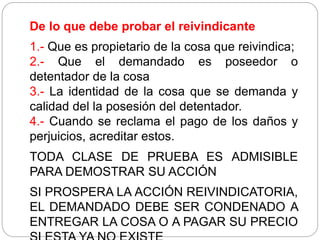 De lo que debe probar el reivindicante
1.- Que es propietario de la cosa que reivindica;
2.- Que el demandado es poseedor o
detentador de la cosa
3.- La identidad de la cosa que se demanda y
calidad del la posesión del detentador.
4.- Cuando se reclama el pago de los daños y
perjuicios, acreditar estos.
TODA CLASE DE PRUEBA ES ADMISIBLE
PARA DEMOSTRAR SU ACCIÓN
SI PROSPERA LA ACCIÓN REIVINDICATORIA,
EL DEMANDADO DEBE SER CONDENADO A
ENTREGAR LA COSA O A PAGAR SU PRECIO
 