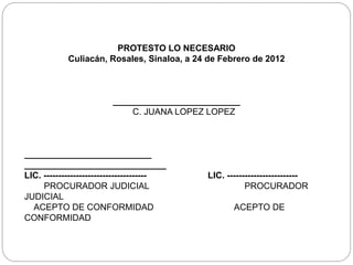 PROTESTO LO NECESARIO
Culiacán, Rosales, Sinaloa, a 24 de Febrero de 2012
__________________________
C. JUANA LOPEZ LOPEZ
__________________________
_____________________________
LIC. ----------------------------------- LIC. ------------------------
PROCURADOR JUDICIAL PROCURADOR
JUDICIAL
ACEPTO DE CONFORMIDAD ACEPTO DE
CONFORMIDAD
 