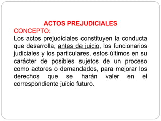 ACTOS PREJUDICIALES
CONCEPTO:
Los actos prejudiciales constituyen la conducta
que desarrolla, antes de juicio, los funcionarios
judiciales y los particulares, estos últimos en su
carácter de posibles sujetos de un proceso
como actores o demandados, para mejorar los
derechos que se harán valer en el
correspondiente juicio futuro.
 