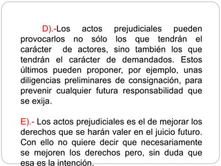 D).-Los actos prejudiciales pueden
provocarlos no sólo los que tendrán el
carácter de actores, sino también los que
tendrán el carácter de demandados. Estos
últimos pueden proponer, por ejemplo, unas
diligencias preliminares de consignación, para
prevenir cualquier futura responsabilidad que
se exija.
E).- Los actos prejudiciales es el de mejorar los
derechos que se harán valer en el juicio futuro.
Con ello no quiere decir que necesariamente
se mejoren los derechos pero, sin duda que
esa es la intención.
 