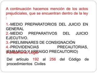 A continuación hacemos mención de los actos
prejudiciales, que se encuentran dentro de la ley
:
1.-MEDIO PREPARATORIOS DEL JUICIO EN
GENERAL
2.-MEDIO PREPARATIVOS DEL JUICIO
EJECUTIVO.
3.-PRELIMINARES DE CONSIGNACIÓN
4.-PROVIDENCIAS PRECAUTORIAS,
(EMBARGO Y ARRAIGO PRECAUTORIO)
Fundamento Legal
Del artículo 192 al 256 del Código de
procedimientos Civiles
 
