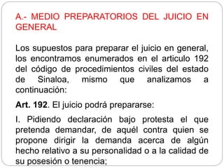 A.- MEDIO PREPARATORIOS DEL JUICIO EN
GENERAL
Los supuestos para preparar el juicio en general,
los encontramos enumerados en el articulo 192
del código de procedimientos civiles del estado
de Sinaloa, mismo que analizamos a
continuación:
Art. 192. El juicio podrá prepararse:
I. Pidiendo declaración bajo protesta el que
pretenda demandar, de aquél contra quien se
propone dirigir la demanda acerca de algún
hecho relativo a su personalidad o a la calidad de
su posesión o tenencia;
 