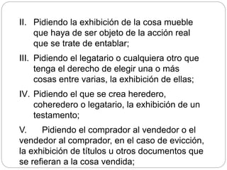 II. Pidiendo la exhibición de la cosa mueble
que haya de ser objeto de la acción real
que se trate de entablar;
III. Pidiendo el legatario o cualquiera otro que
tenga el derecho de elegir una o más
cosas entre varias, la exhibición de ellas;
IV. Pidiendo el que se crea heredero,
coheredero o legatario, la exhibición de un
testamento;
V. Pidiendo el comprador al vendedor o el
vendedor al comprador, en el caso de evicción,
la exhibición de títulos u otros documentos que
se refieran a la cosa vendida;
 