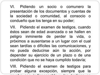 VI. Pidiendo un socio o comunero la
presentación de los documentos y cuentas de
la sociedad o comunidad, al consocio o
condueño que los tenga en su poder;
VII. Pidiendo el examen de testigos, cuando
éstos sean de edad avanzada o se hallen en
peligro inminente de perder la vida, o
próximos a ausentarse a un lugar con el cual
sean tardías o difíciles las comunicaciones, y
no pueda deducirse aún la acción, por
depender su ejercicio de un plazo o de una
condición que no se haya cumplido todavía;
VIII. Pidiendo el examen de testigos para
probar alguna excepción, siempre que la
 