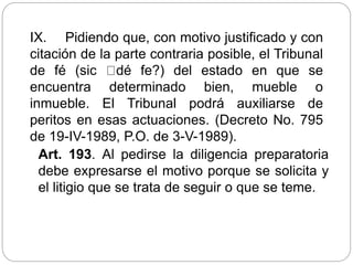 IX. Pidiendo que, con motivo justificado y con
citación de la parte contraria posible, el Tribunal
de fé (sic dé fe?) del estado en que se
encuentra determinado bien, mueble o
inmueble. El Tribunal podrá auxiliarse de
peritos en esas actuaciones. (Decreto No. 795
de 19-IV-1989, P.O. de 3-V-1989).
Art. 193. Al pedirse la diligencia preparatoria
debe expresarse el motivo porque se solicita y
el litigio que se trata de seguir o que se teme.
 