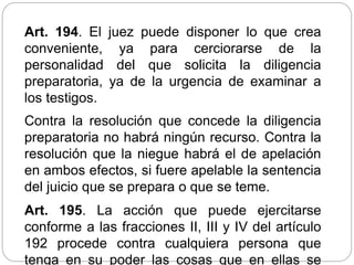 Art. 194. El juez puede disponer lo que crea
conveniente, ya para cerciorarse de la
personalidad del que solicita la diligencia
preparatoria, ya de la urgencia de examinar a
los testigos.
Contra la resolución que concede la diligencia
preparatoria no habrá ningún recurso. Contra la
resolución que la niegue habrá el de apelación
en ambos efectos, si fuere apelable la sentencia
del juicio que se prepara o que se teme.
Art. 195. La acción que puede ejercitarse
conforme a las fracciones II, III y IV del artículo
192 procede contra cualquiera persona que
tenga en su poder las cosas que en ellas se
 