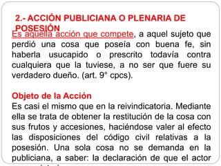 2.- ACCIÓN PUBLICIANA O PLENARIA DE
POSESIÓN
Es aquella acción que compete, a aquel sujeto que
perdió una cosa que poseía con buena fe, sin
haberla usucapido o prescrito todavía contra
cualquiera que la tuviese, a no ser que fuere su
verdadero dueño. (art. 9° cpcs).
Objeto de la Acción
Es casi el mismo que en la reivindicatoria. Mediante
ella se trata de obtener la restitución de la cosa con
sus frutos y accesiones, haciéndose valer al efecto
las disposiciones del código civil relativas a la
posesión. Una sola cosa no se demanda en la
publiciana, a saber: la declaración de que el actor
 
