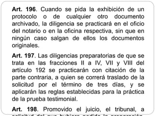Art. 196. Cuando se pida la exhibición de un
protocolo o de cualquier otro documento
archivado, la diligencia se practicará en el oficio
del notario o en la oficina respectiva, sin que en
ningún caso salgan de ellos los documentos
originales.
Art. 197. Las diligencias preparatorias de que se
trata en las fracciones II a IV, VII y VIII del
artículo 192 se practicarán con citación de la
parte contraria, a quien se correrá traslado de la
solicitud por el término de tres días, y se
aplicarán las reglas establecidas para la práctica
de la prueba testimonial.
Art. 198. Promovido el juicio, el tribunal, a
 