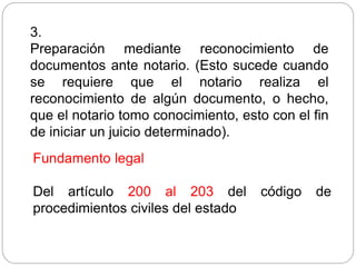 3.
Preparación mediante reconocimiento de
documentos ante notario. (Esto sucede cuando
se requiere que el notario realiza el
reconocimiento de algún documento, o hecho,
que el notario tomo conocimiento, esto con el fin
de iniciar un juicio determinado).
Fundamento legal
Del artículo 200 al 203 del código de
procedimientos civiles del estado
 