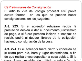 C) Preliminares de Consignación
El artículo 223 del código procesal civil prevé
cuatro formas en las que se pueden hacer
consignaciones en los juzgados:
Art. 223. Si el acreedor rehusare recibir la
prestación debida o dar el documento justificativo
de pago, o si fuere persona incierta o incapaz de
recibir, podrá el deudor librarse de la obligación
haciendo consignación de la cosa.
Art. 224. Si el acreedor fuere cierto y conocido se
le citará para día, hora y lugar determinado, a fin
de que reciba o vea depositar la cosa debida. Si la
 