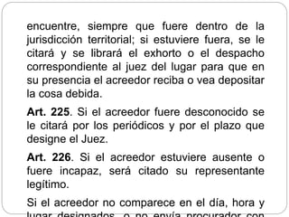 encuentre, siempre que fuere dentro de la
jurisdicción territorial; si estuviere fuera, se le
citará y se librará el exhorto o el despacho
correspondiente al juez del lugar para que en
su presencia el acreedor reciba o vea depositar
la cosa debida.
Art. 225. Si el acreedor fuere desconocido se
le citará por los periódicos y por el plazo que
designe el Juez.
Art. 226. Si el acreedor estuviere ausente o
fuere incapaz, será citado su representante
legítimo.
Si el acreedor no comparece en el día, hora y
 