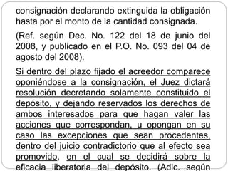 consignación declarando extinguida la obligación
hasta por el monto de la cantidad consignada.
(Ref. según Dec. No. 122 del 18 de junio del
2008, y publicado en el P.O. No. 093 del 04 de
agosto del 2008).
Si dentro del plazo fijado el acreedor comparece
oponiéndose a la consignación, el Juez dictará
resolución decretando solamente constituido el
depósito, y dejando reservados los derechos de
ambos interesados para que hagan valer las
acciones que correspondan, u opongan en su
caso las excepciones que sean procedentes,
dentro del juicio contradictorio que al efecto sea
promovido, en el cual se decidirá sobre la
eficacia liberatoria del depósito. (Adic. según
 