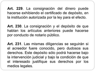 Art. 229. La consignación del dinero puede
hacerse exhibiendo el certificado de depósito, en
la institución autorizada por la ley para el efecto.
Art. 230. La consignación y el depósito de que
hablan los artículos anteriores puede hacerse
por conducto de notario público.
Art. 231. Las mismas diligencias se seguirán si
el acreedor fuere conocido, pero dudosos sus
derechos. Este depósito sólo podrá hacerse bajo
la intervención judicial y bajo la condición de que
el interesado justifique sus derechos por los
medios legales.
 