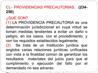 C).- PROVIDENCIAS PRECAUTORIAS. (234-
256)
¿QUE SON?
(1) LA PROVIDENCIA PRECAUTORIA es una
determinación jurisdiccional en cuya virtud se
toman medidas tendientes a evitar un daño o
peligro, en los casos, con el procedimiento, y
con los requisitos establecidos legalmente.
(2) Se trata de un Institución jurídica que
engloba varias relaciones jurídicas unificadas
con vista a la finalidad común de garantizar los
resultados materiales del juicio para que el
cumplimiento o ejecución del fallo por el
demandado no sea adverso.
 