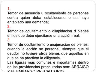 1.
Temor de ausencia u ocultamiento de personas
contra quien deba establecerse o se haya
entablado una demanda;
2.
Temor de ocultamiento o dilapidación d bienes
en los que debe ejercitarse una acción real;
3.
Temor de ocultamiento o enajenación de bienes,
cuando la acción se personal, siempre que el
deudor no tuviere otros bienes que aquellos en
que se ha practicar la diligencia.
Las figuras más comunes e importantes dentro
de las providencias precautorias son: ARRAIGO
 