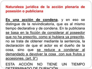 Naturaleza jurídica de la acción plenaria de
posesión o publiciana
Es una acción de condena, y en eso se
distingue de la reivindicatoria, que es al mismo
tiempo declarativa y de condena. En la publiciana
se basa en la ficción de considerar al poseedor
que no ha prescrito, como si hubiera ya prescrito,
no se trata de obtener mediante la sentencia, la
declaración de que el actor es el dueño de la
cosa, sino que se reduce a condenar al
demandado a devolver la cosa con sus frutos y
accesiones. (art. 9°)
ESTA ACCIÓN NO TIENE UN TIEMPO
 