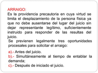 ARRAIGO:
Es la providencia precautoria en cuya virtud se
limita el desplazamiento de la persona física ya
que no debe ausentarse del lugar del juicio sin
dejar representante legítimo, suficientemente
instruido para responder de las resultas del
juicio.
Se previenen legalmente tres oportunidades
procesales para solicitar el arraigo:
a).- Antes del juicio.
b).- Simultáneamente al tiempo de entablar la
demanda;
c).- Después de iniciado el juicio.
 