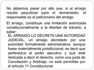 No debemos pasar por alto que, si el arraigo
resulta perjudicial para el demandado, el
responsable es el peticionario del arraigo.
El arraigo, constituye una limitación autorizada
constitucionalmente a la libertad de tránsito, a
saber:
EL ARRAIGO LO DECRETA UNA AUTORIDAD
JUDICIAL, un arraigo decretado por una
autoridad formalmente administrativa, aunque
fuese materialmente jurisdiccional, es decir que
pertenezca al poder ejecutivo y que esté
dedicada a decir el derecho, como una junta de
Conciliación y Arbitraje, no está permitida por
el artículo 11 Constitucional.
 
